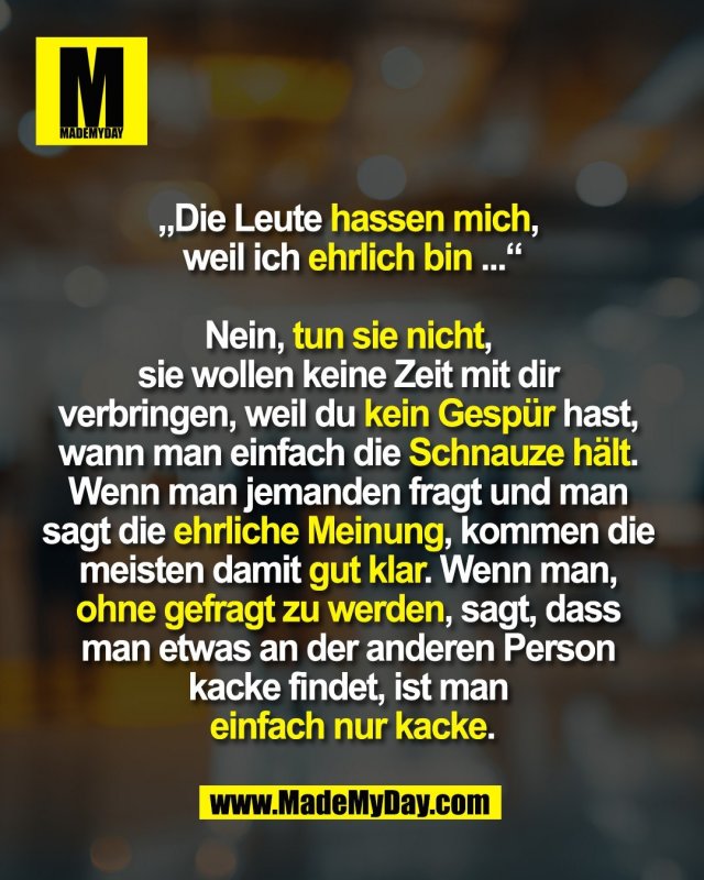 „Die Leute hassen mich, <br />
weil ich ehrlich bin ...“<br />
<br />
Nein, tun sie nicht, <br />
sie wollen keine Zeit mit dir <br />
verbringen, weil du kein Gespür hast, <br />
wann man einfach die Schnauze hält. <br />
Wenn man jemanden fragt und man <br />
sagt die ehrliche Meinung, kommen die <br />
meisten damit gut klar. Wenn man, <br />
ohne gefragt zu werden, sagt, dass <br />
man etwas an der anderen Person <br />
kacke findet, ist man <br />
einfach nur kacke.