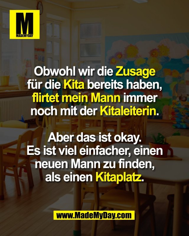 Obwohl wir die Zusage<br />
für die Kita bereits haben,<br />
flirtet mein Mann immer<br />
noch mit der Kitaleiterin.<br />
<br />
Aber das ist okay.<br />
Es ist viel einfacher, einen<br />
neuen Mann zu finden,<br />
als einen Kitaplatz.