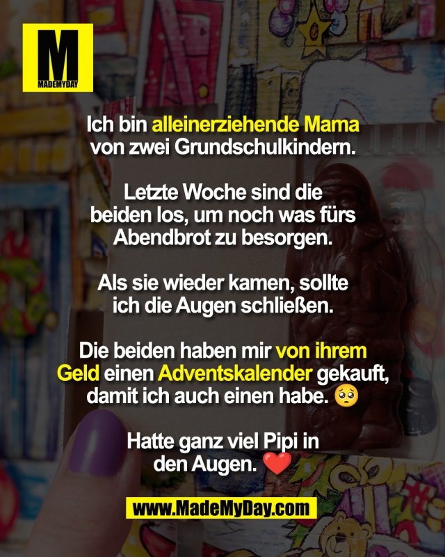 Ich bin alleinerziehende Mama<br />
von zwei Grundschulkindern.<br />
<br />
Letzte Woche sind die<br />
beiden los, um noch was fürs<br />
Abendbrot zu besorgen.<br />
<br />
Als sie wieder kamen, sollte<br />
ich die Augen schließen.<br />
<br />
Die beiden haben mir von ihrem<br />
Geld einen Adventskalender gekauft,<br />
damit ich auch einen habe. 🥺<br />
<br />
Hatte ganz viel Pipi in<br />
den Augen. ❤️