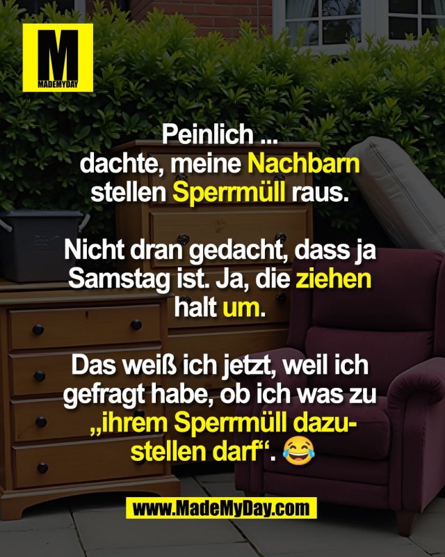 Peinlich ... <br />
dachte, meine Nachbarn <br />
stellen Sperrmüll raus. <br />
<br />
Nicht dran gedacht, dass ja <br />
Samstag ist. Ja, die ziehen <br />
halt um. <br />
<br />
Das weiß ich jetzt, weil ich <br />
gefragt habe, ob ich was zu <br />
„ihrem Sperrmüll dazu-<br />
stellen darf“. 😂