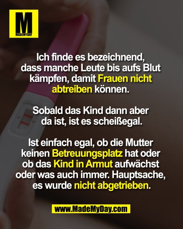 Ich finde es bezeichnend, <br />
dass manche Leute bis aufs Blut <br />
kämpfen, damit Frauen nicht <br />
abtreiben können. <br />
<br />
Sobald das Kind dann aber <br />
da ist, ist es scheißegal.<br />
<br />
Ist einfach egal, ob die Mutter <br />
keinen Betreuungsplatz hat oder <br />
ob das Kind in Armut aufwächst <br />
oder was auch immer. Hauptsache, <br />
es wurde nicht abgetrieben.