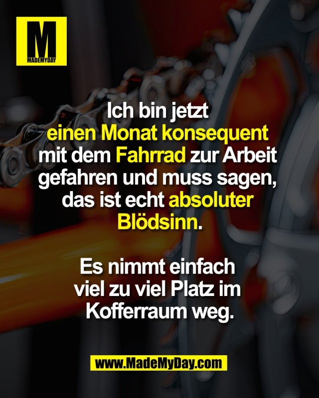 Ich bin jetzt <br />
einen Monat konsequent <br />
mit dem Fahrrad zur Arbeit <br />
gefahren und muss sagen, <br />
das ist echt absoluter <br />
Blödsinn.<br />
<br />
Es nimmt einfach <br />
viel zu viel Platz im <br />
Kofferraum weg.