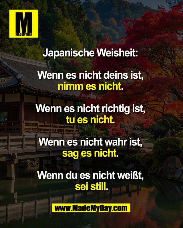 Japanische Weisheit: <br />
<br />
Wenn es nicht deins ist, <br />
nimm es nicht. <br />
<br />
Wenn es nicht richtig ist, <br />
tu es nicht. <br />
<br />
Wenn es nicht wahr ist, <br />
sag es nicht. <br />
<br />
Wenn du es nicht weißt, <br />
sei still.