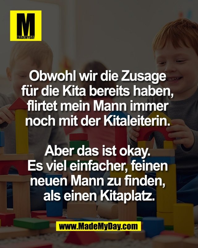 Obwohl wir die Zusage <br />
für die Kita bereits haben, <br />
flirtet mein Mann immer <br />
noch mit der Kitaleiterin. <br />
<br />
Aber das ist okay. <br />
Es viel einfacher, feinen <br />
neuen Mann zu finden, <br />
als einen Kitaplatz.