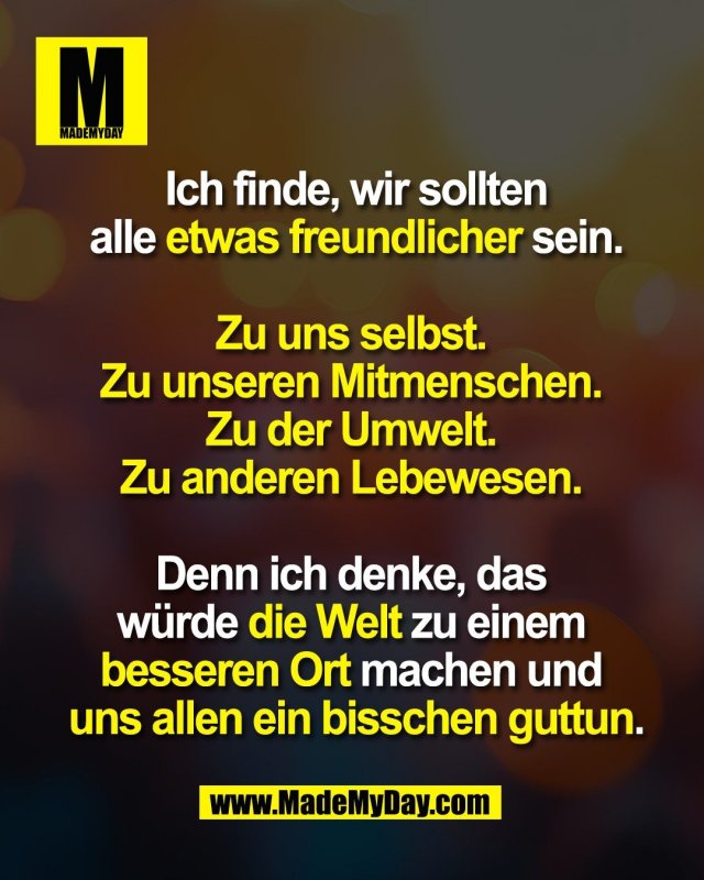 Ich finde, wir sollten<br />
 alle etwas freundlicher sein. <br />
<br />
Zu uns selbst. <br />
Zu unseren Mitmenschen. <br />
Zu der Umwelt. <br />
Zu anderen Lebewesen. <br />
<br />
Denn ich denke, das <br />
würde die Welt zu einem <br />
besseren Ort machen und <br />
uns allen ein bisschen guttun.