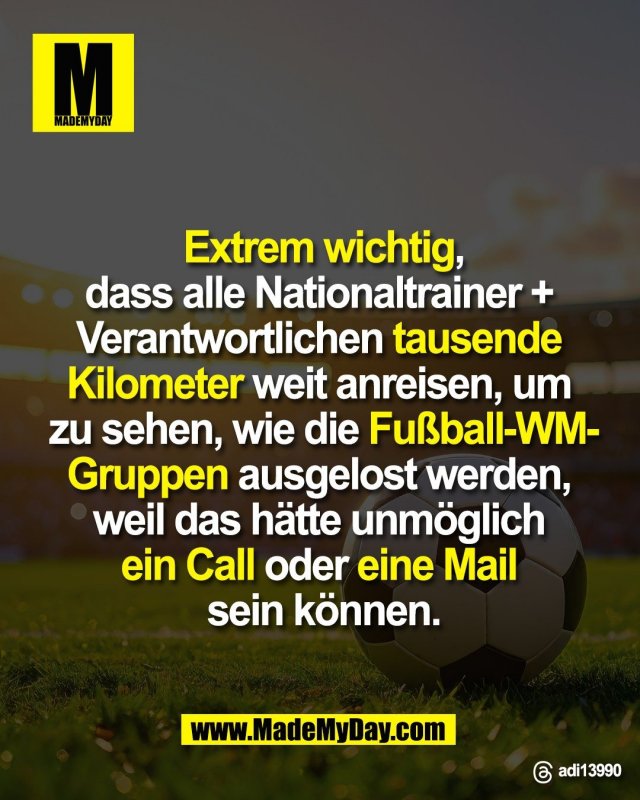 Extrem wichtig,<br />
dass alle Nationaltrainer + <br />
Verantwortlichen tausende <br />
Kilometer weit anreisen, um <br />
zu sehen, wie die Fußball-WM-<br />
Gruppen ausgelost werden, <br />
weil das hätte unmöglich <br />
ein Call oder eine Mail <br />
sein können.<br />
<br />
Threads: adi13990
