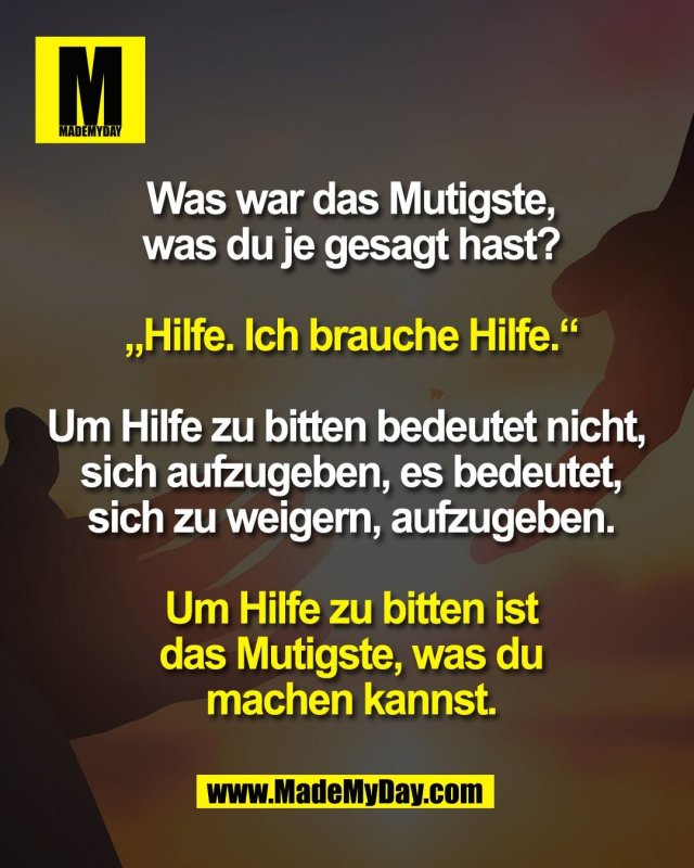 Was war das Mutigste,<br />
was du je gesagt hast?<br />
<br />
„Hilfe. Ich brauche Hilfe.“<br />
<br />
Um Hilfe zu bitten bedeutet nicht, <br />
sich aufzugeben, es bedeutet,<br />
sich zu weigern, aufzugeben.<br />
<br />
Um Hilfe zu bitten ist<br />
das Mutigste, was du<br />
machen kannst.