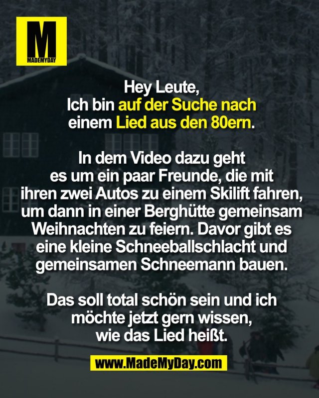 Hey Leute,<br />
Ich bin auf der Suche nach<br />
einem Lied aus den 80ern.<br />
<br />
In dem Video dazu geht<br />
es um ein paar Freunde, die mit<br />
ihren zwei Autos zu einem Skilift fahren,<br />
um dann in einer Berghütte gemeinsam<br />
Weihnachten zu feiern. Davor gibt es<br />
eine kleine Schneeballschlacht und<br />
gemeinsamen Schneemann bauen.<br />
<br />
Das soll total schön sein und ich<br />
möchte jetzt gern wissen,<br />
wie das Lied heißt.