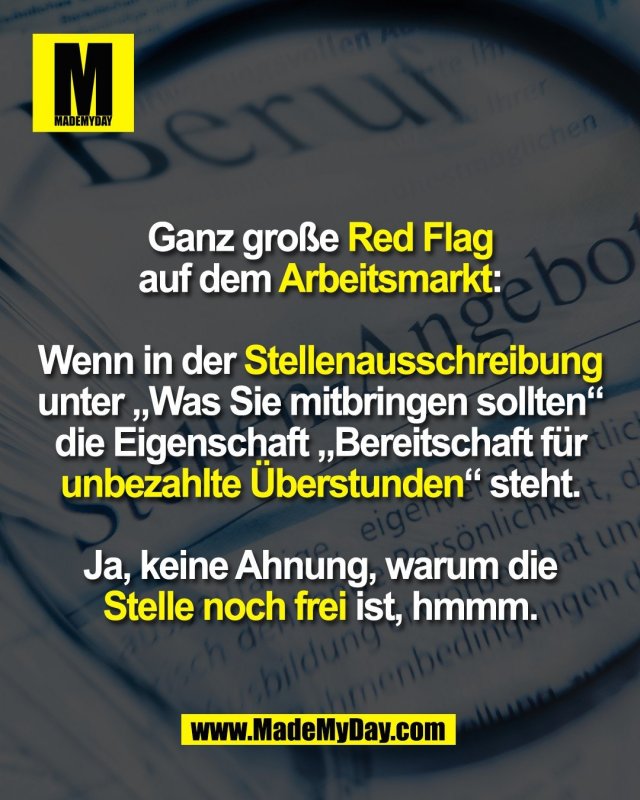 Ganz große Red Flag<br />
auf dem Arbeitsmarkt:<br />
<br />
Wenn in der Stellenausschreibung<br />
unter „Was Sie mitbringen sollten“<br />
die Eigenschaft „Bereitschaft für<br />
unbezahlte Überstunden“ steht.<br />
<br />
Ja, keine Ahnung, warum die<br />
Stelle noch frei ist, hmmm.