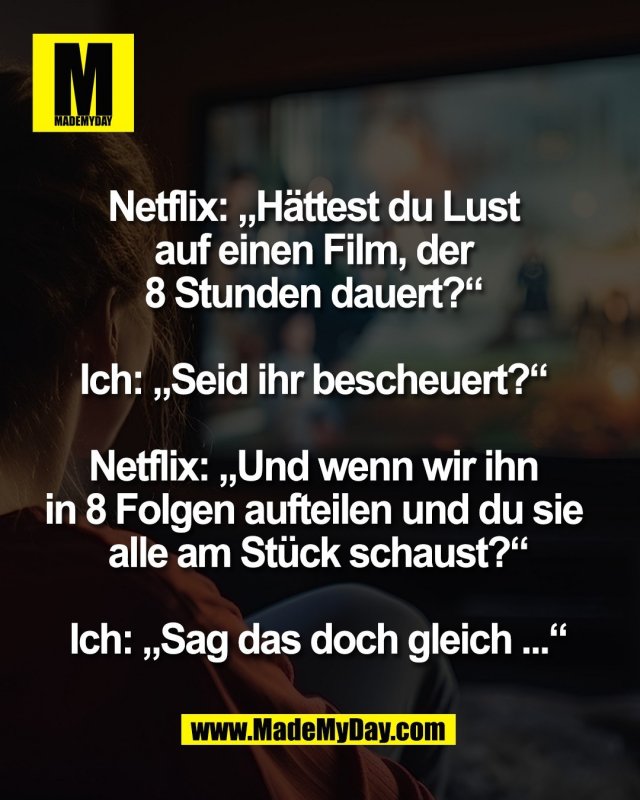 Netflix: „Hättest du Lust <br />
auf einen Film, der <br />
8 Stunden dauert?“ <br />
<br />
Ich: „Seid ihr bescheuert?“ <br />
<br />
Netflix: „Und wenn wir ihn <br />
in 8 Folgen aufteilen und du sie <br />
alle am Stück schaust?“<br />
<br />
Ich: „Sag das doch gleich ...“