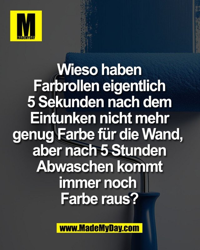 Wieso haben<br />
Farbrollen eigentlich<br />
5 Sekunden nach dem<br />
Eintunken nicht mehr<br />
genug Farbe für die Wand, <br />
aber nach 5 Stunden<br />
Abwaschen kommt<br />
immer noch <br />
Farbe raus?