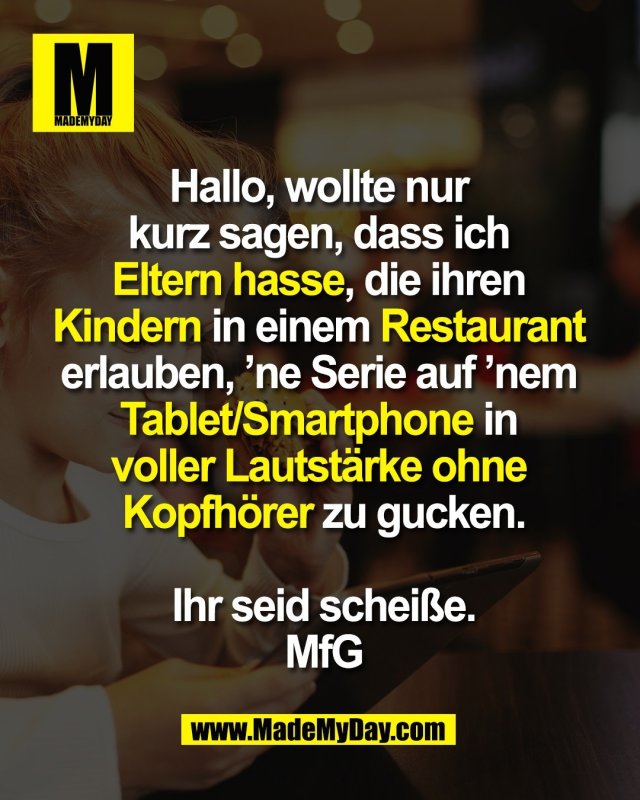 Hallo, wollte nur <br />
kurz sagen, dass ich <br />
Eltern hasse, die ihren <br />
Kindern in einem Restaurant <br />
erlauben, ’ne Serie auf ’nem <br />
Tablet/Smartphone in <br />
voller Lautstärke ohne <br />
Kopfhörer zu gucken.<br />
<br />
Ihr seid scheiße.<br />
Mit freundlichen Grüßen
