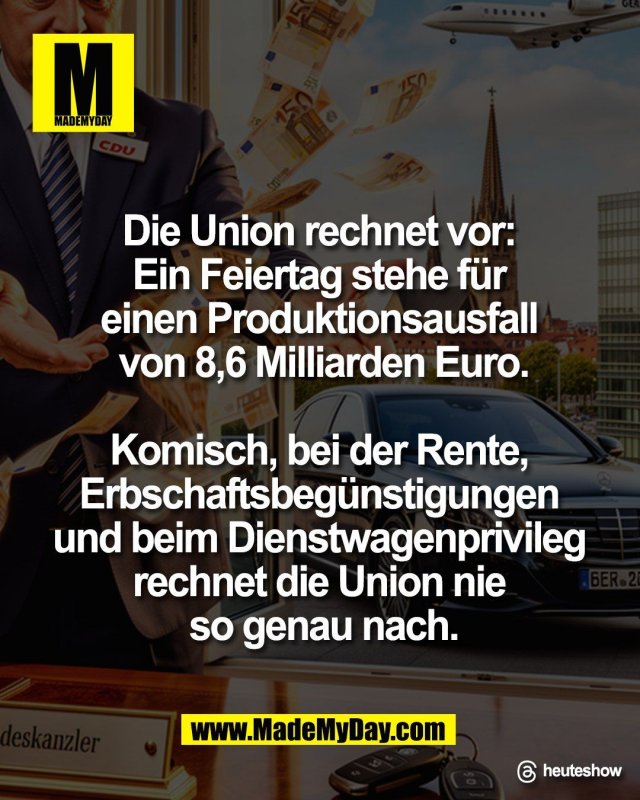 "Die Union rechnet vor: <br />
Ein Feiertag stehe f&uuml;r <br />
einen Produktionsausfall <br />
von 8,6 Milliarden Euro.<br />
<br />
Komisch, bei der Rente, <br />
Erbschaftsbeg&uuml;nstigungen <br />
und beim Dienstwagenprivileg <br />
rechnet die Union nie <br />
so genau nach."<br />
<br />
Threads: heuteshow