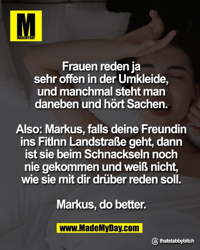 Frauen reden ja<br />
sehr offen in der Umkleide,<br />
und manchmal steht man<br />
daneben und h&ouml;rt Sachen.<br />
<br />
Also: Markus, falls deine Freundin<br />
ins FitInn Landstra&szlig;e geht, dann<br />
ist sie beim Schnackseln noch<br />
nie gekommen und wei&szlig; nicht,<br />
wie sie mit dir dr&uuml;ber reden soll.<br />
<br />
Markus, do better.<br />
<br />
Threads: thatstabbybitch