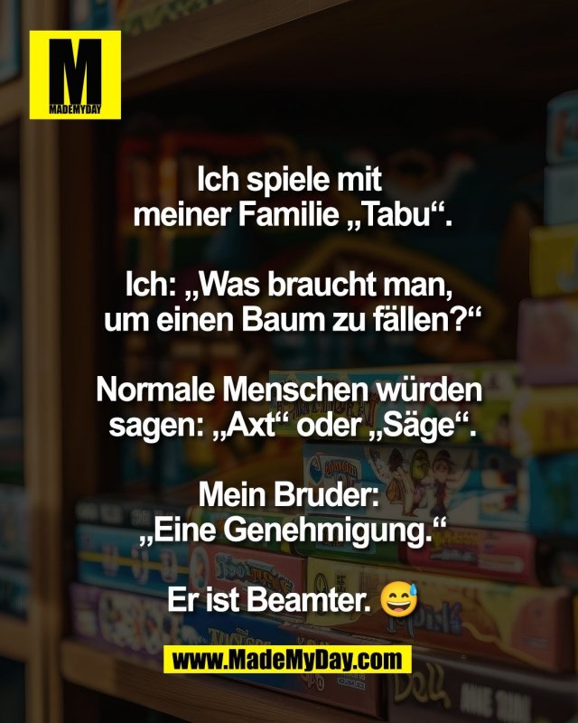 Ich spiele mit <br />
meiner Familie &bdquo;Tabu&ldquo;.<br />
<br />
Ich: &bdquo;Was braucht man, <br />
um einen Baum zu f&auml;llen?&ldquo;<br />
<br />
Normale Menschen w&uuml;rden <br />
sagen: &bdquo;Axt&ldquo; oder &bdquo;S&auml;ge&ldquo;.<br />
<br />
Mein Bruder: <br />
&bdquo;Eine Genehmigung.&ldquo;<br />
<br />
Er ist Beamter. 😅