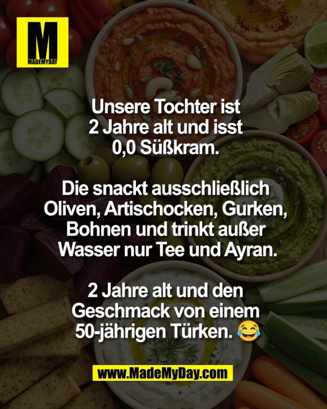 Unsere Tochter ist <br />
2 Jahre alt und isst <br />
0,0 S&uuml;&szlig;kram. <br />
<br />
Die snackt ausschlie&szlig;lich <br />
Oliven, Artischocken, Gurken, <br />
Bohnen und trinkt au&szlig;er <br />
Wasser nur Tee und Ayran.<br />
<br />
2 Jahre alt und den <br />
Geschmack von einem <br />
50-j&auml;hrigen T&uuml;rken. 😂