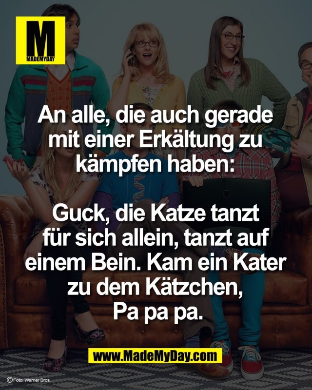 An alle, die auch gerade <br />
mit einer Erkältung zu <br />
kämpfen haben: <br />
<br />
Guck, die Katze tanzt <br />
für sich allein, tanzt auf <br />
einem Bein. Kam ein Kater <br />
zu dem Kätzchen, <br />
Pa pa pa.