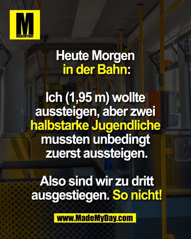 Heute Morgen <br />
in der Bahn:<br />
<br />
Ich (1,95 m) wollte <br />
aussteigen, aber zwei <br />
halbstarke Jugendliche <br />
mussten unbedingt <br />
zuerst aussteigen.<br />
<br />
Also sind wir zu dritt<br />
ausgestiegen. So nicht!