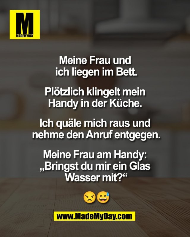 Meine Frau und <br />
ich liegen im Bett.<br />
<br />
Pl&ouml;tzlich klingelt mein <br />
Handy in der K&uuml;che. <br />
<br />
Ich qu&auml;le mich raus und <br />
nehme den Anruf entgegen.<br />
<br />
Meine Frau am Handy: <br />
&bdquo;Bringst du mir ein Glas <br />
Wasser mit?&ldquo;<br />
<br />
😒😅