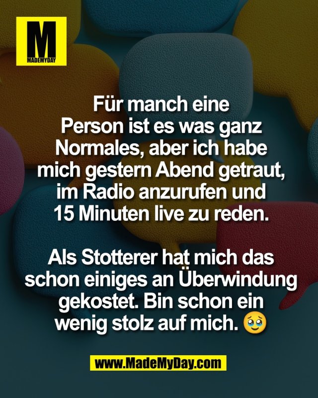 F&uuml;r manch eine<br />
Person ist es was ganz<br />
Normales, aber ich habe<br />
mich gestern Abend getraut,<br />
im Radio anzurufen und<br />
15 Minuten live zu reden.<br />
<br />
Als Stotterer hat mich das<br />
schon einiges an &Uuml;berwindung<br />
gekostet. Bin schon ein<br />
wenig stolz auf mich. 🥹