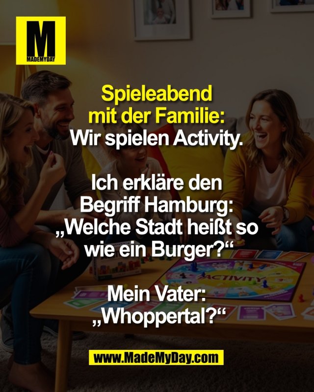 Spieleabend <br />
mit der Familie: <br />
Wir spielen Activity. <br />
<br />
Ich erkl&auml;re den <br />
Begriff Hamburg: <br />
&bdquo;Welche Stadt hei&szlig;t so <br />
wie ein Burger?&ldquo;<br />
<br />
Mein Vater: <br />
&bdquo;Whoppertal?&ldquo;