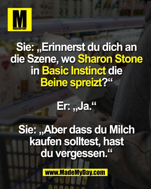 Sie: &bdquo;Erinnerst du dich an<br />
die Szene, wo Sharon Stone<br />
in Basic Instinct die<br />
Beine spreizt?&ldquo;<br />
<br />
Er: &bdquo;Ja.&ldquo;<br />
<br />
Sie: &bdquo;Aber dass du Milch<br />
kaufen solltest, hast<br />
du vergessen.&ldquo;