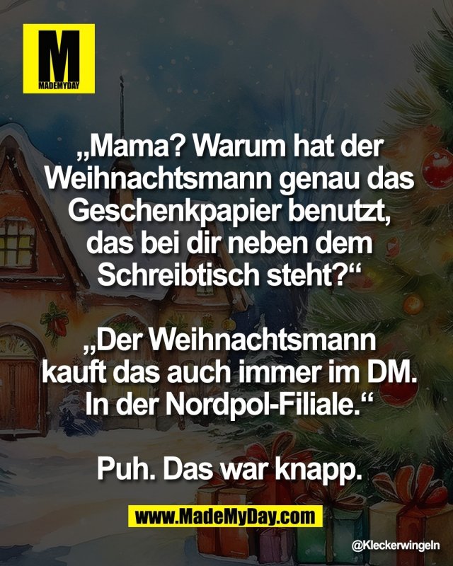 &bdquo;Mama? Warum hat der <br />
Weihnachtsmann genau das <br />
Geschenkpapier benutzt, <br />
das bei dir neben dem <br />
Schreibtisch steht?&ldquo; <br />
<br />
&bdquo;Der Weihnachtsmann <br />
kauft das auch immer im DM. <br />
In der Nordpol-Filiale.&ldquo; <br />
<br />
Puh. Das war knapp.
