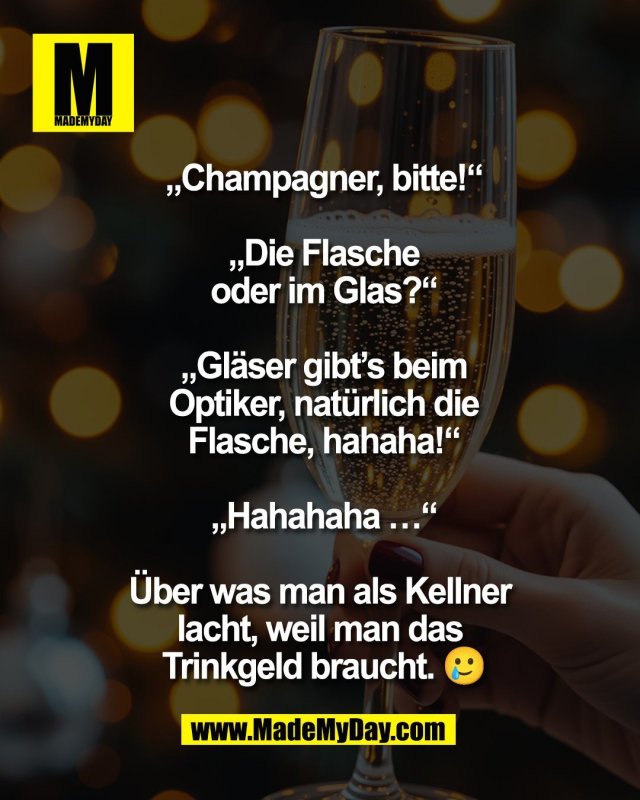 &bdquo;Champagner, bitte!&ldquo;<br />
<br />
&bdquo;Die Flasche<br />
oder im Glas?&ldquo;<br />
<br />
&bdquo;Gl&auml;ser gibt&rsquo;s beim<br />
Optiker, nat&uuml;rlich die<br />
Flasche, hahaha!&ldquo;<br />
<br />
&bdquo;Hahahaha &hellip;&ldquo;<br />
<br />
&Uuml;ber was man als Kellner <br />
lacht, weil man das <br />
Trinkgeld braucht. 🥲