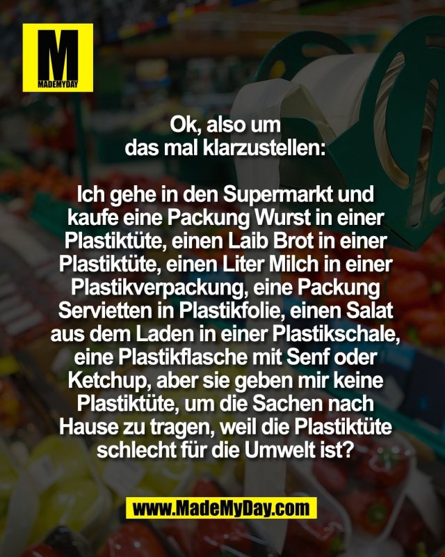 Ok, also um<br />
das mal klarzustellen:<br />
<br />
Ich gehe in den Supermarkt und<br />
kaufe eine Packung Wurst in einer<br />
Plastikt&uuml;te, einen Laib Brot in einer<br />
Plastikt&uuml;te, einen Liter Milch in einer<br />
Plastikverpackung, eine Packung<br />
Servietten in Plastikfolie, einen Salat<br />
aus dem Laden in einer Plastikschale,<br />
eine Plastikflasche mit Senf oder<br />
Ketchup, aber sie geben mir keine<br />
Plastikt&uuml;te, um die Sachen nach<br />
Hause zu tragen, weil die Plastikt&uuml;te<br />
schlecht f&uuml;r die Umwelt ist?