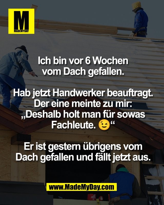 Ich bin vor 6 Wochen<br />
vom Dach gefallen.<br />
<br />
Hab jetzt Handwerker beauftragt.<br />
Der eine meinte zu mir:<br />
&bdquo;Deshalb holt man f&uuml;r sowas<br />
Fachleute. 😉&ldquo;<br />
<br />
Er ist gestern &uuml;brigens vom<br />
Dach gefallen und f&auml;llt jetzt aus.