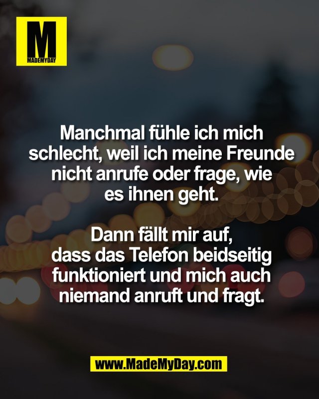 Manchmal f&uuml;hle ich mich<br />
schlecht, weil ich meine Freunde<br />
nicht anrufe oder frage, wie<br />
es ihnen geht.<br />
<br />
Dann f&auml;llt mir auf,<br />
dass das Telefon beidseitig<br />
funktioniert und mich auch<br />
niemand anruft und fragt.