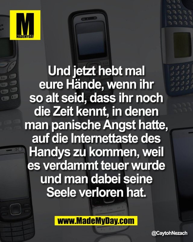 Und jetzt hebt mal <br />
eure H&auml;nde, wenn ihr <br />
so alt seid, dass ihr noch <br />
die Zeit kennt, in denen <br />
man panische Angst hatte, <br />
auf die Internettaste des <br />
Handys zu kommen, weil <br />
es verdammt teuer wurde <br />
und man dabei seine <br />
Seele verloren hat.