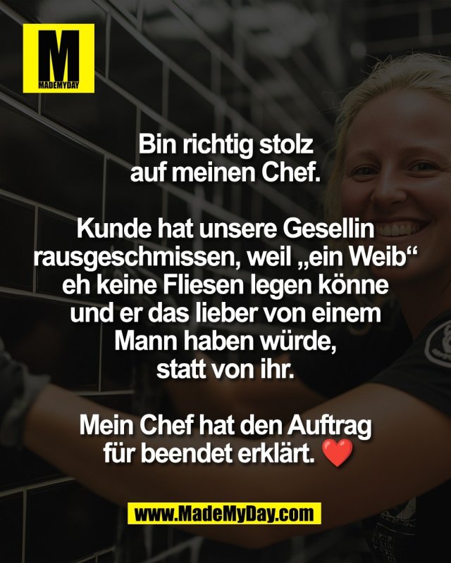 Bin richtig stolz <br />
auf meinen Chef. <br />
<br />
Kunde hat unsere Gesellin <br />
rausgeschmissen, weil &bdquo;ein Weib&ldquo; <br />
eh keine Fliesen legen k&ouml;nne <br />
und er das lieber von einem <br />
Mann haben w&uuml;rde, <br />
statt von ihr. <br />
<br />
Mein Chef hat den Auftrag <br />
f&uuml;r beendet erkl&auml;rt. ❤️