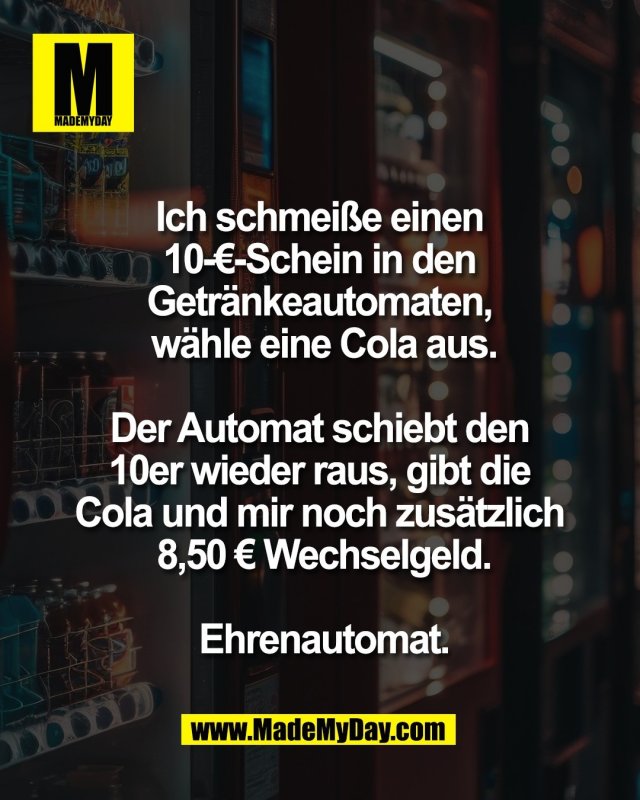Ich schmei&szlig;e einen <br />
10-&euro;-Schein in den <br />
Getr&auml;nkeautomaten, <br />
w&auml;hle eine Cola aus.<br />
<br />
Der Automat schiebt den <br />
10er wieder raus, gibt die <br />
Cola und mir noch zus&auml;tzlich <br />
8,50 &euro; Wechselgeld.<br />
<br />
Ehrenautomat.