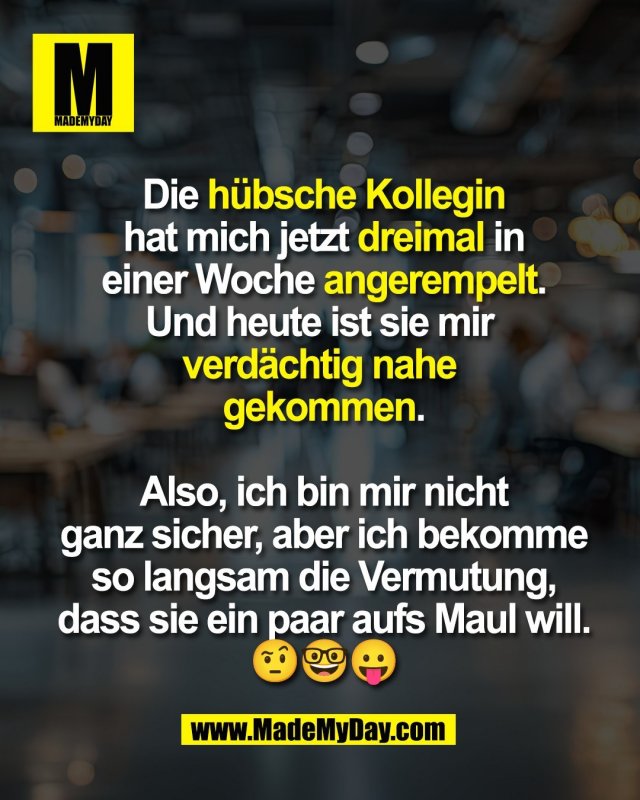 Die h&uuml;bsche Kollegin<br />
hat mich jetzt dreimal in<br />
einer Woche angerempelt.<br />
Und heute ist sie mir <br />
verd&auml;chtig nahe <br />
gekommen.<br />
<br />
Also, ich bin mir nicht<br />
ganz sicher, aber ich bekomme<br />
so langsam die Vermutung,<br />
dass sie ein paar aufs Maul will.<br />
🤨🤓😛