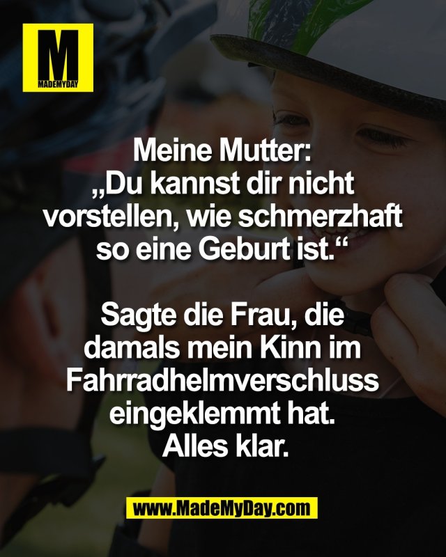 Meine Mutter: <br />
&bdquo;Du kannst dir nicht <br />
vorstellen, wie schmerzhaft <br />
so eine Geburt ist.&ldquo; <br />
<br />
Sagte die Frau, die <br />
damals mein Kinn im <br />
Fahrradhelmverschluss <br />
eingeklemmt hat. <br />
Alles klar.
