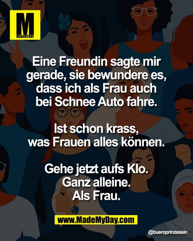 Eine Freundin sagte mir <br />
gerade, sie bewundere es, <br />
dass ich als Frau auch <br />
bei Schnee Auto fahre. <br />
<br />
Ist schon krass, <br />
was Frauen alles k&ouml;nnen. <br />
<br />
Gehe jetzt aufs Klo. <br />
Ganz alleine. <br />
Als Frau.