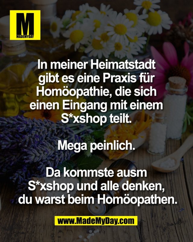 In meiner Heimatstadt <br />
gibt es eine Praxis f&uuml;r <br />
Hom&ouml;opathie, die sich <br />
einen Eingang mit einem <br />
S*xshop teilt. <br />
<br />
Mega peinlich. <br />
<br />
Da kommste ausm <br />
S*xshop und alle denken, <br />
du warst beim Hom&ouml;opathen.