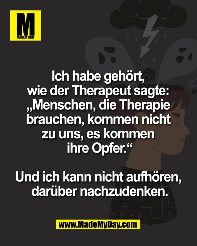 Ich habe geh&ouml;rt, <br />
wie der Therapeut sagte: <br />
&bdquo;Menschen, die Therapie <br />
brauchen, kommen nicht <br />
zu uns, es kommen <br />
ihre Opfer.&ldquo;<br />
<br />
Und ich kann nicht aufh&ouml;ren, <br />
dar&uuml;ber nachzudenken.