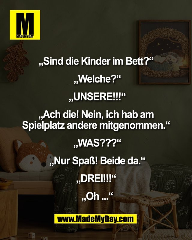 &bdquo;Sind die Kinder im Bett?&ldquo; <br />
<br />
&bdquo;Welche?&ldquo;<br />
<br />
 &bdquo;UNSERE!!!&ldquo; <br />
<br />
&bdquo;Ach die! Nein, ich hab am <br />
Spielplatz andere mitgenommen.&ldquo; <br />
<br />
&bdquo;WAS???&ldquo;<br />
<br />
 &bdquo;Nur Spa&szlig;! Beide da.&ldquo; <br />
<br />
&bdquo;DREI!!!&ldquo; <br />
<br />
&bdquo;Oh ...&ldquo;