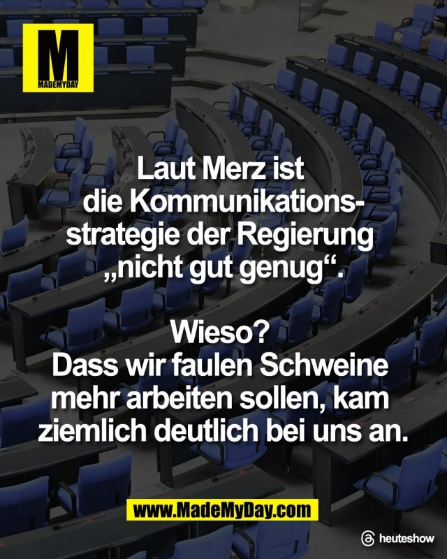 Laut Merz ist <br />
die Kommunikations-<br />
strategie der Regierung <br />
&bdquo;nicht gut genug&ldquo;.<br />
<br />
Wieso? <br />
Dass wir faulen Schweine <br />
mehr arbeiten sollen, kam <br />
ziemlich deutlich bei uns an.<br />
<br />
Threads: heuteshow