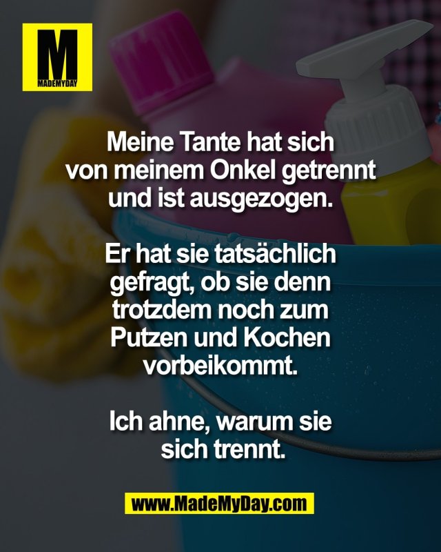 Meine Tante hat sich <br />
von meinem Onkel getrennt <br />
und ist ausgezogen. <br />
<br />
Er hat sie tats&auml;chlich <br />
gefragt, ob sie denn <br />
trotzdem noch zum <br />
Putzen und Kochen <br />
vorbeikommt. <br />
<br />
Ich ahne, warum sie <br />
sich trennt.