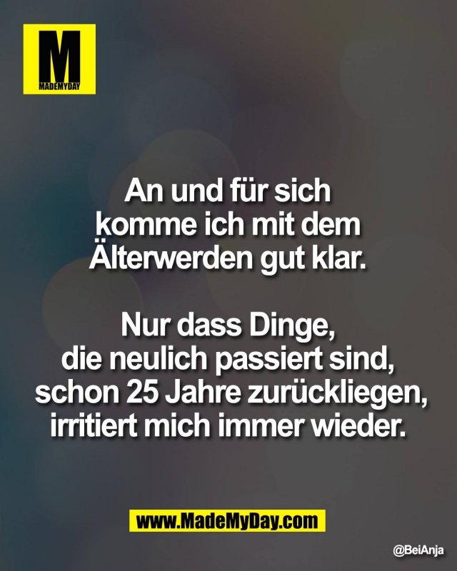 An und f&uuml;r sich <br />
komme ich mit dem <br />
&Auml;lterwerden gut klar. <br />
<br />
Nur dass Dinge, <br />
die neulich passiert sind, <br />
schon 25 Jahre zur&uuml;ckliegen,<br />
irritiert mich immer wieder.