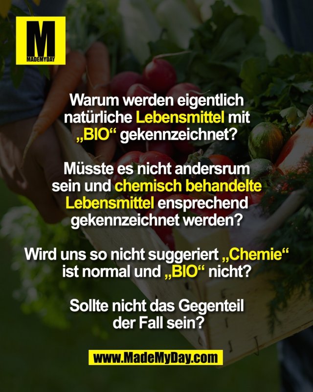 Warum werden eigentlich <br />
nat&uuml;rliche Lebensmittel mit <br />
&bdquo;BIO&ldquo; gekennzeichnet? <br />
<br />
M&uuml;sste es nicht andersrum <br />
sein und chemisch behandelte <br />
Lebensmittel ensprechend <br />
gekennzeichnet werden? <br />
<br />
Wird uns so nicht suggeriert &bdquo;Chemie&ldquo; <br />
ist normal und &bdquo;BIO&ldquo; nicht? <br />
<br />
Sollte nicht das Gegenteil <br />
der Fall sein?