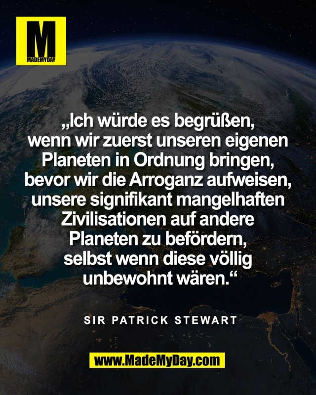 &bdquo;Ich w&uuml;rde es begr&uuml;&szlig;en, <br />
wenn wir zuerst unseren eigenen <br />
Planeten in Ordnung bringen, <br />
bevor wir die Arroganz aufweisen, <br />
unsere signifikant mangelhaften <br />
Zivilisationen auf andere <br />
Planeten zu bef&ouml;rdern, <br />
selbst wenn diese v&ouml;llig <br />
unbewohnt w&auml;ren.&ldquo;<br />
<br />
Sir Patrick Stewart