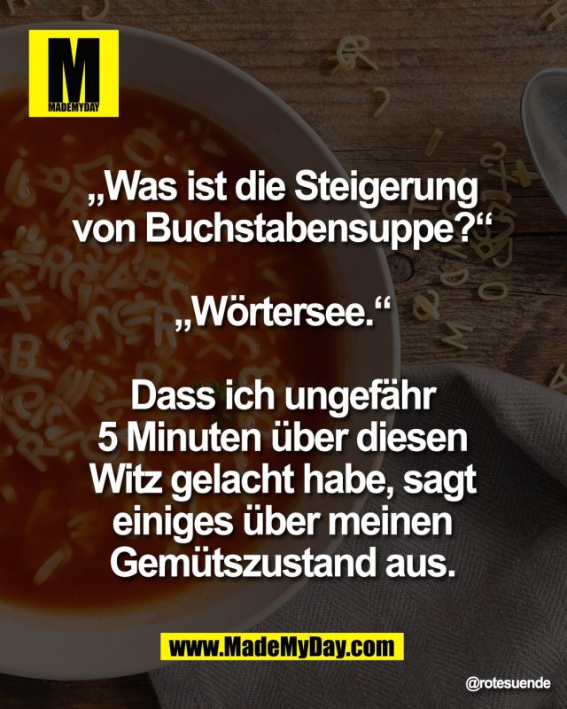 &bdquo;Was ist die Steigerung <br />
von Buchstabensuppe?&ldquo; <br />
<br />
&bdquo;W&ouml;rtersee.&ldquo; <br />
<br />
Dass ich ungef&auml;hr <br />
5 Minuten &uuml;ber diesen <br />
Witz gelacht habe, sagt <br />
einiges &uuml;ber meinen <br />
Gem&uuml;tszustand aus.