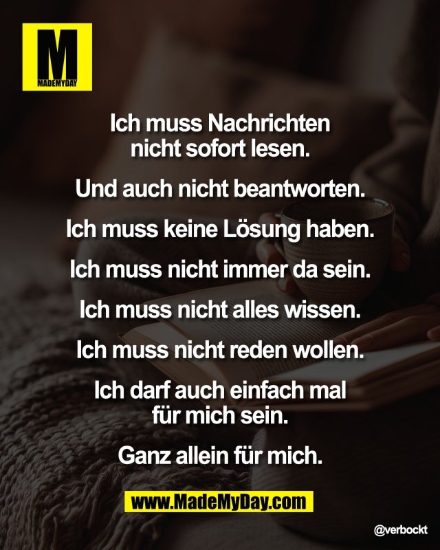 Ich muss Nachrichten <br />
nicht sofort lesen. <br />
<br />
Und auch nicht beantworten. <br />
<br />
Ich muss keine l&ouml;sung haben. <br />
<br />
Ich muss nicht immer da sein. <br />
<br />
Ich muss nicht alles wissen. <br />
<br />
Ich muss nicht reden wollen. <br />
<br />
Ich darf auch einfach mal <br />
f&uuml;r mich sein. <br />
<br />
Ganz allein f&uuml;r mich.