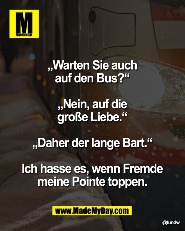 &bdquo;Warten Sie auch <br />
auf den Bus?&ldquo; <br />
<br />
&bdquo;Nein, auf die <br />
gro&szlig;e Liebe.&ldquo; <br />
<br />
&bdquo;Daher der lange Bart.&ldquo; <br />
<br />
Ich hasse es, wenn Fremde <br />
meine Pointe toppen. 