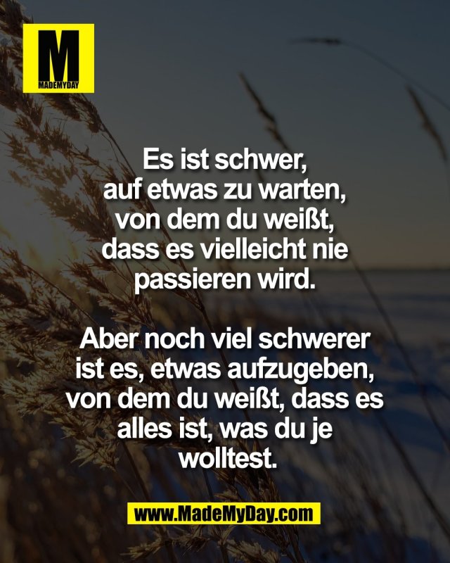 Es ist schwer, <br />
auf etwas zu warten, <br />
von dem du wei&szlig;t, <br />
dass es vielleicht nie <br />
passieren wird. <br />
<br />
Aber noch viel schwerer <br />
ist es, etwas aufzugeben, <br />
von dem du wei&szlig;t, dass es <br />
alles ist, was du je <br />
wolltest.
