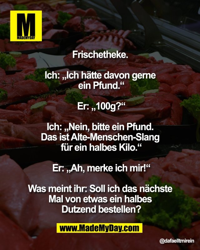 Frischetheke. <br />
<br />
Ich: &bdquo;Ich h&auml;tte davon gerne <br />
ein Pfund.&ldquo;<br />
<br />
Er: &bdquo;100g?&ldquo;<br />
<br />
Ich: &bdquo;Nein, bitte ein Pfund. <br />
Das ist Alte-Menschen-Slang <br />
f&uuml;r ein halbes Kilo.&ldquo;<br />
<br />
Er: &bdquo;Ah, merke ich mir!&ldquo;<br />
<br />
Was meint ihr: Soll ich das n&auml;chste <br />
Mal von etwas ein halbes <br />
Dutzend bestellen?